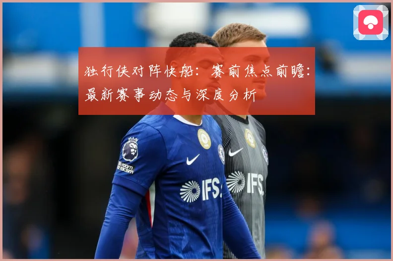 独行侠对阵快船：赛前焦点前瞻：最新赛事动态与深度分析