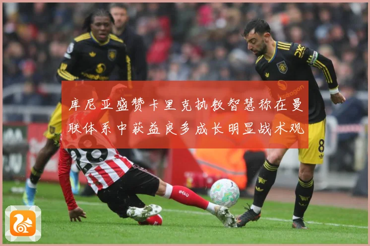 库尼亚盛赞卡里克执教智慧称在曼联体系中获益良多成长明显战术观察：最新赛事动态与深度分析