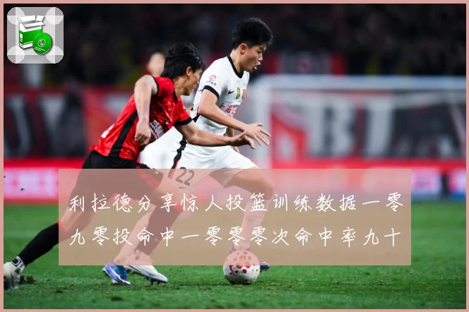 利拉德分享惊人投篮训练数据一零九零投命中一零零零次命中率九十赛场复盘：最新赛事动态与深度分析