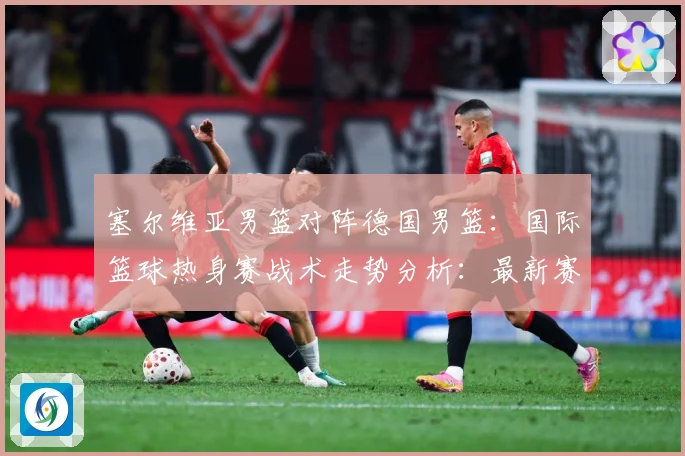 塞尔维亚男篮对阵德国男篮：国际篮球热身赛战术走势分析：最新赛事动态与深度分析