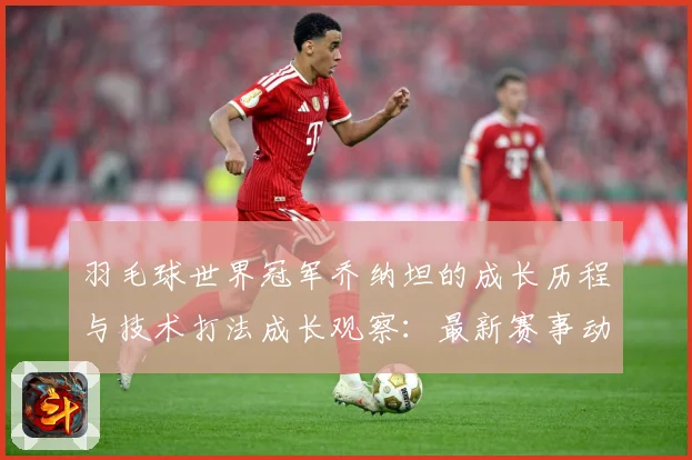 羽毛球世界冠军乔纳坦的成长历程与技术打法成长观察：最新赛事动态与深度分析