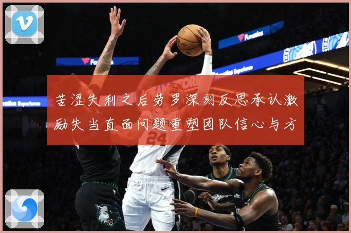 苦涩失利之后劳罗深刻反思承认激励失当直面问题重塑团队信心与方成长观察：最新赛事动态与深度分析