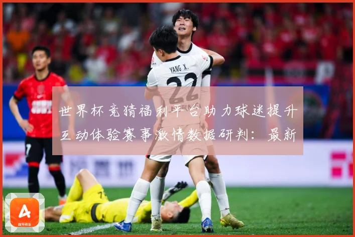 世界杯竞猜福利平台助力球迷提升互动体验赛事激情数据研判：最新赛事动态与深度分析
