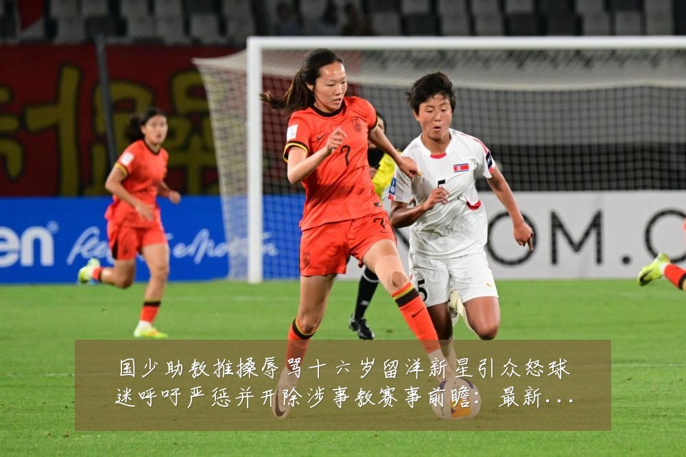 国少助教推搡辱骂十六岁留洋新星引众怒球迷呼吁严惩并开除涉事教赛事前瞻:最新赛事动态与深度分析
