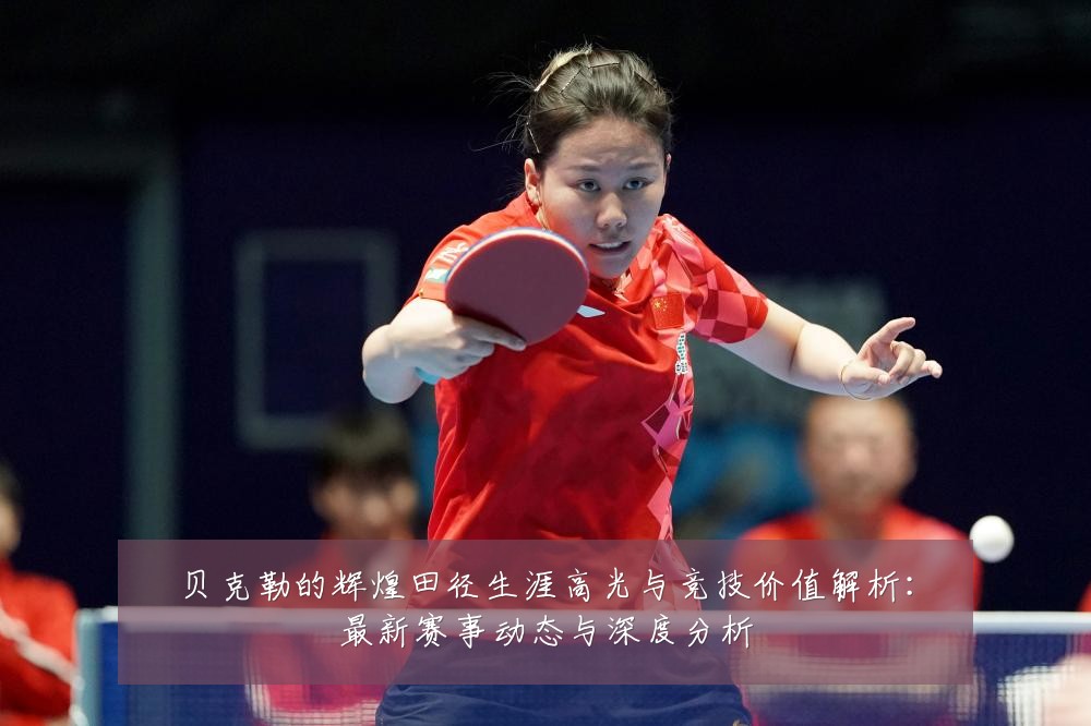 贝克勒的辉煌田径生涯高光与竞技价值解析：最新赛事动态与深度分析
