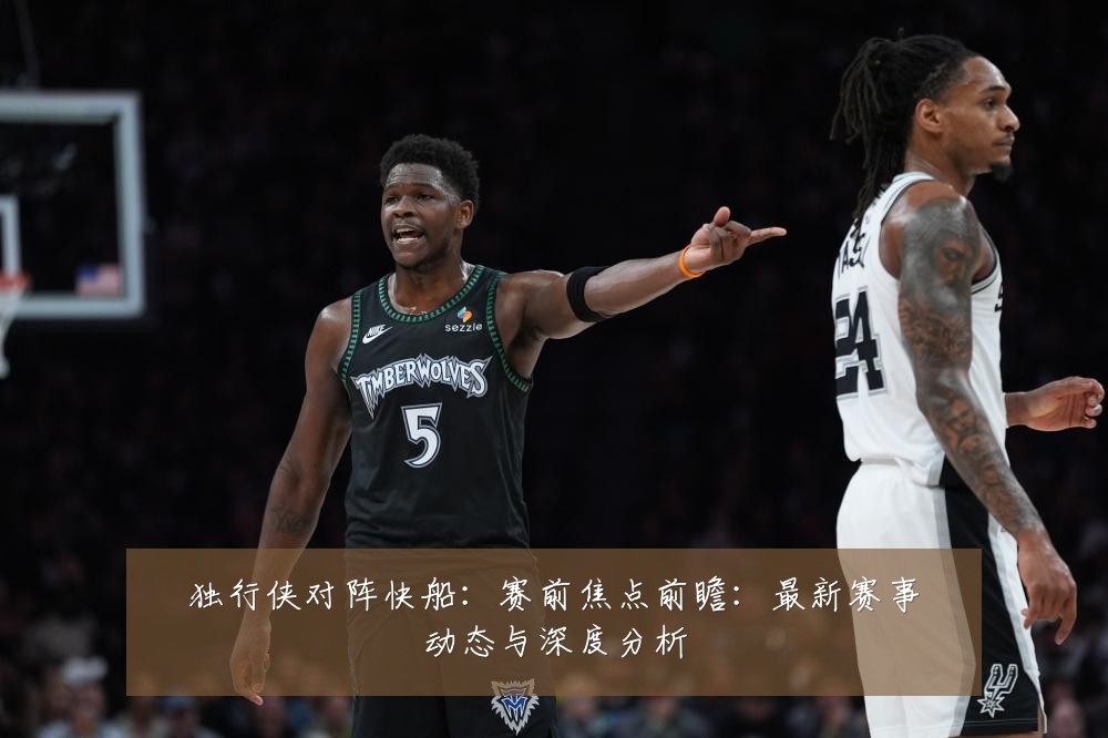 独行侠对阵快船:赛前焦点前瞻:最新赛事动态与深度分析