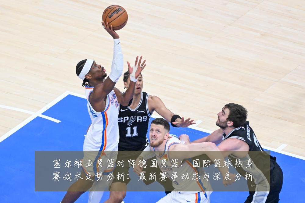 塞尔维亚男篮对阵德国男篮:国际篮球热身赛战术走势分析:最新赛事动态与深度分析