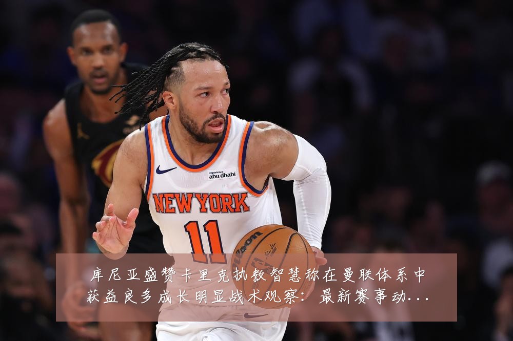 库尼亚盛赞卡里克执教智慧称在曼联体系中获益良多成长明显战术观察：最新赛事动态与深度分析